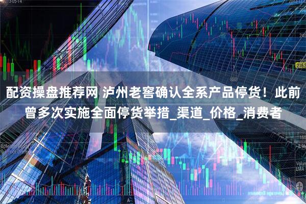 配资操盘推荐网 泸州老窖确认全系产品停货！此前曾多次实施全面停货举措_渠道_价格_消费者
