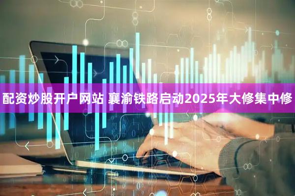 配资炒股开户网站 襄渝铁路启动2025年大修集中修