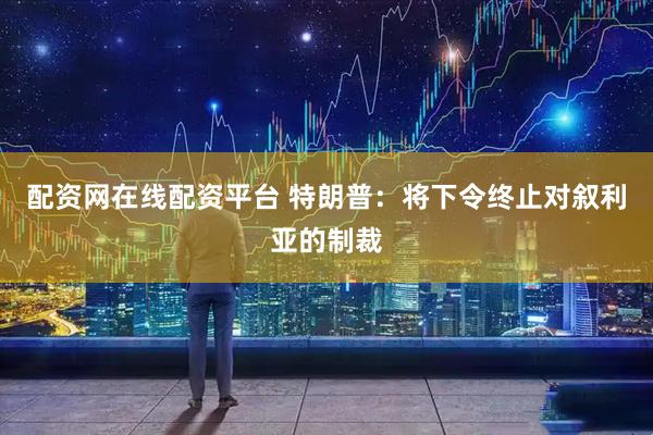 配资网在线配资平台 特朗普：将下令终止对叙利亚的制裁
