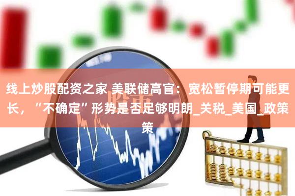 线上炒股配资之家 美联储高官：宽松暂停期可能更长，“不确定”形势是否足够明朗_关税_美国_政策