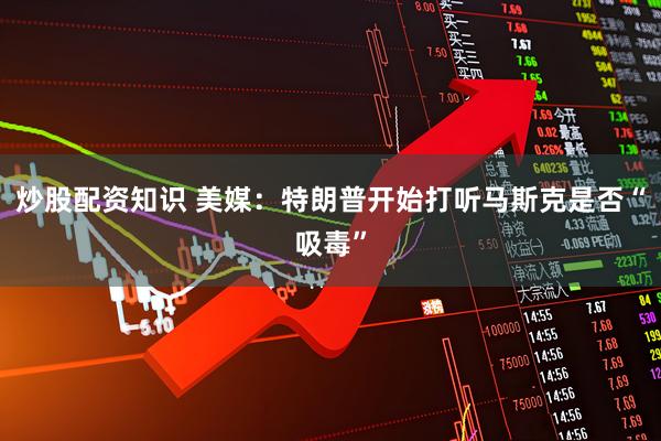 炒股配资知识 美媒：特朗普开始打听马斯克是否“吸毒”