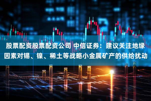 股票配资股票配资公司 中信证券：建议关注地缘因素对锡、镍、稀土等战略小金属矿产的供给扰动