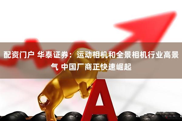 配资门户 华泰证券：运动相机和全景相机行业高景气 中国厂商正快速崛起