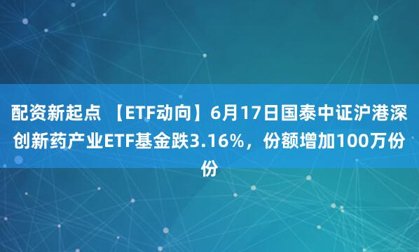 配资新起点 【ETF动向】6月17日国泰中证沪港深创新药产业ETF基金跌3.16%，份额增加100万份