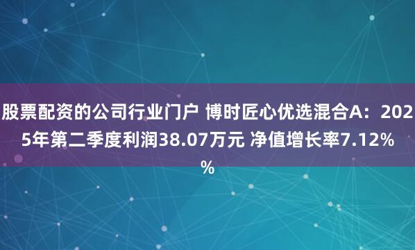 股票配资的公司行业门户 博时匠心优选混合A：2025年第二季度利润38.07万元 净值增长率7.12%