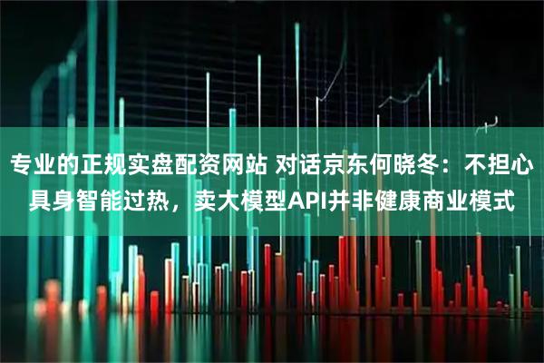 专业的正规实盘配资网站 对话京东何晓冬：不担心具身智能过热，卖大模型API并非健康商业模式
