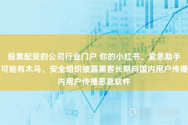 股票配资的公司行业门户 你的小红书、爱思助手、网易云可能有木马，安全组织披露黑客长期向国内用户传播恶意软件