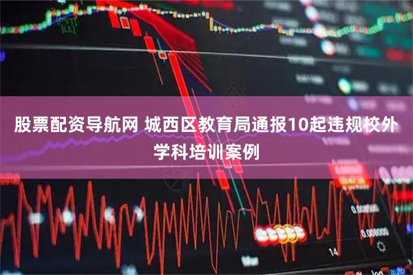 股票配资导航网 城西区教育局通报10起违规校外学科培训案例
