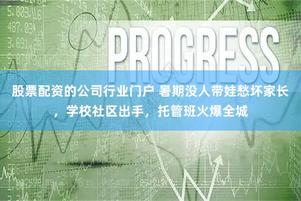 股票配资的公司行业门户 暑期没人带娃愁坏家长，学校社区出手，托管班火爆全城