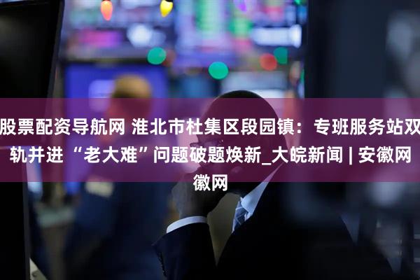 股票配资导航网 淮北市杜集区段园镇：专班服务站双轨并进 “老大难”问题破题焕新_大皖新闻 | 安徽网