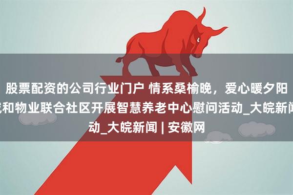 股票配资的公司行业门户 情系桑榆晚，爱心暖夕阳——京商诚和物业联合社区开展智慧养老中心慰问活动_大皖新闻 | 安徽网