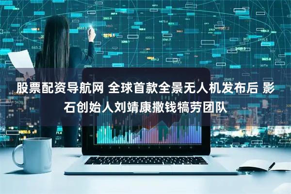 股票配资导航网 全球首款全景无人机发布后 影石创始人刘靖康撒钱犒劳团队