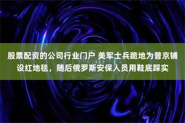 股票配资的公司行业门户 美军士兵跪地为普京铺设红地毯，随后俄罗斯安保人员用鞋底踩实