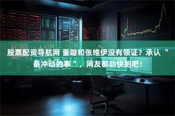 股票配资导航网 董璇和张维伊没有领证？承认 ＂最冲动的事＂，网友都劝快跑吧！