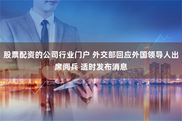 股票配资的公司行业门户 外交部回应外国领导人出席阅兵 适时发布消息