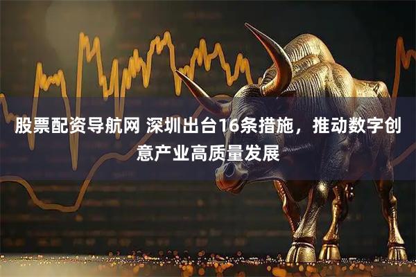 股票配资导航网 深圳出台16条措施，推动数字创意产业高质量发展