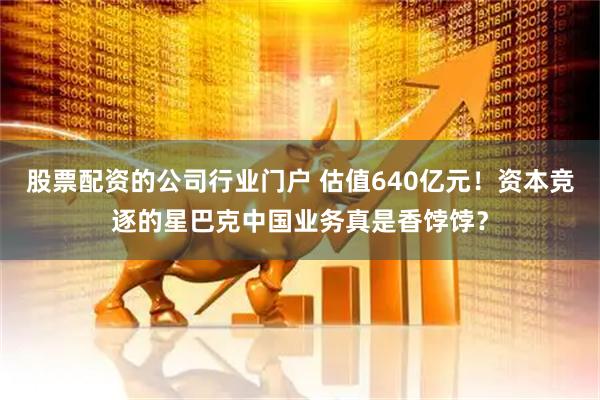 股票配资的公司行业门户 估值640亿元！资本竞逐的星巴克中国业务真是香饽饽？
