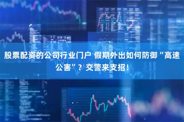 股票配资的公司行业门户 假期外出如何防御“高速公害”？交警来支招！