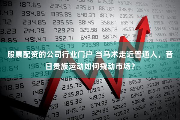 股票配资的公司行业门户 当马术走近普通人，昔日贵族运动如何撬动市场？