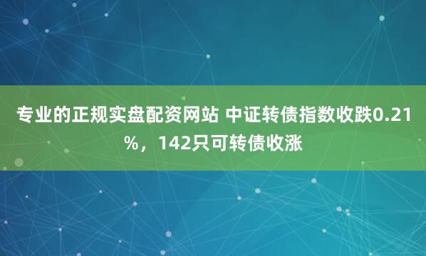 专业的正规实盘配资网站 中证转债指数收跌0.21%,142只可转债收涨