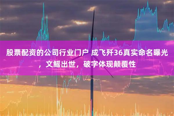 股票配资的公司行业门户 成飞歼36真实命名曝光，文鳐出世，破字体现颠覆性