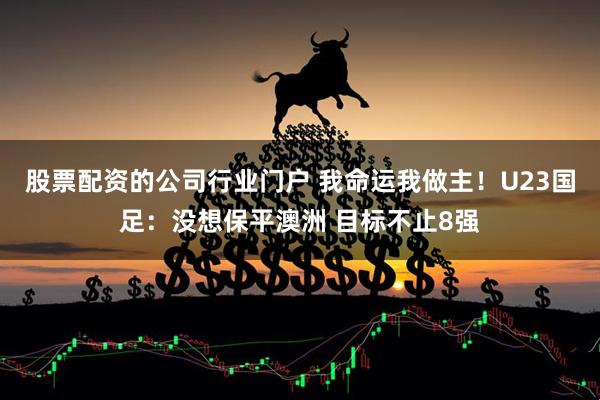 股票配资的公司行业门户 我命运我做主！U23国足：没想保平澳洲 目标不止8强