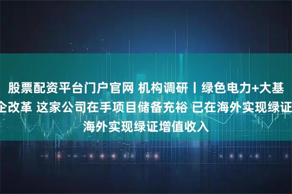 股票配资平台门户官网 机构调研丨绿色电力+大基建+央国企改革 这家公司在手项目储备充裕 已在海外实现绿证增值收入