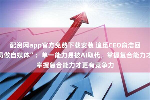 配资网app官方免费下载安装 追觅CEO俞浩回应要求“全员做自媒体”：单一能力易被AI取代，掌握复合能力才更有竞争力