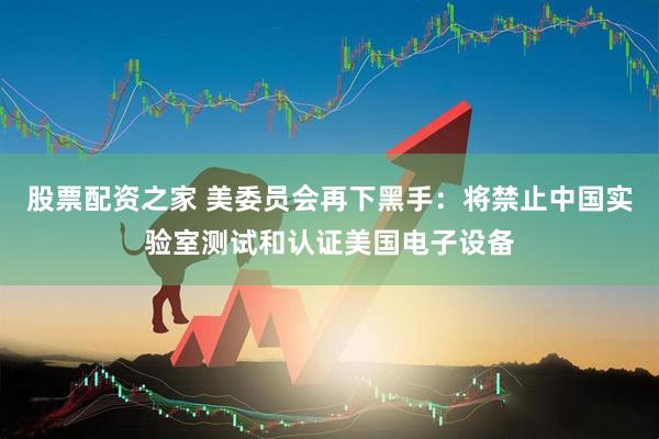 股票配资之家 美委员会再下黑手：将禁止中国实验室测试和认证美国电子设备