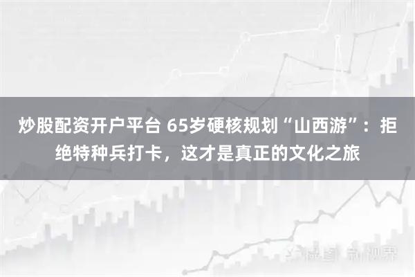 炒股配资开户平台 65岁硬核规划“山西游”：拒绝特种兵打卡，这才是真正的文化之旅