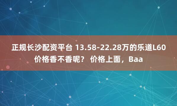 正规长沙配资平台 13.58-22.28万的乐道L60价格香不香呢？ 价格上面，Baa