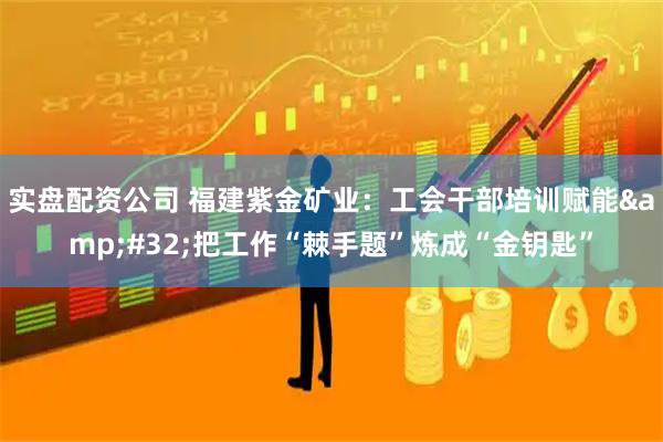 实盘配资公司 福建紫金矿业：工会干部培训赋能 把工作“棘手题”炼成“金钥匙”