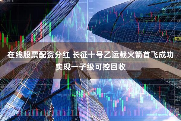 在线股票配资分红 长征十号乙运载火箭首飞成功实现一子级可控回收