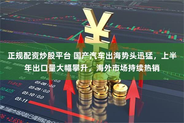 正规配资炒股平台 国产汽车出海势头迅猛，上半年出口量大幅攀升，海外市场持续热销