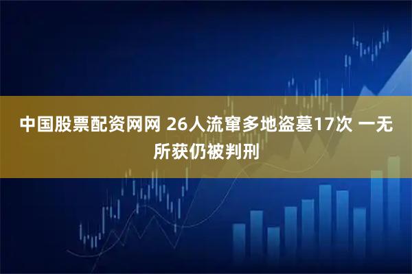 中国股票配资网网 26人流窜多地盗墓17次 一无所获仍被判刑