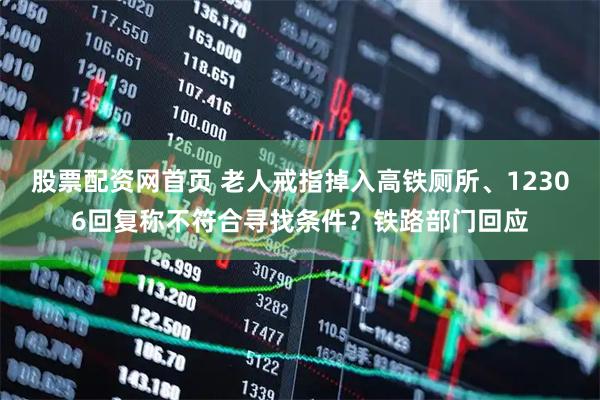 股票配资网首页 老人戒指掉入高铁厕所、12306回复称不符合寻找条件？铁路部门回应
