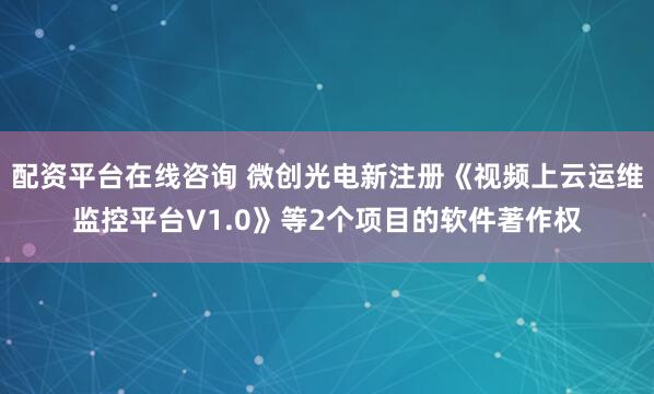 配资平台在线咨询 微创光电新注册《视频上云运维监控平台V1.0》等2个项目的软件著作权