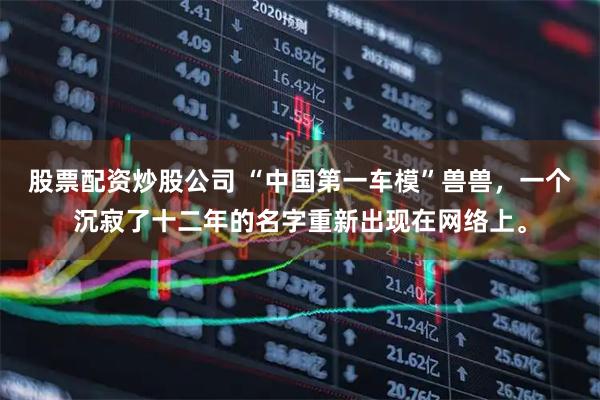 股票配资炒股公司 “中国第一车模”兽兽，一个沉寂了十二年的名字重新出现在网络上。