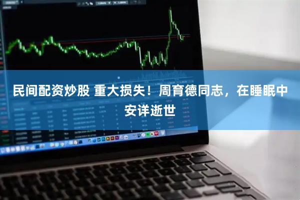 民间配资炒股 重大损失！周育德同志，在睡眠中安详逝世