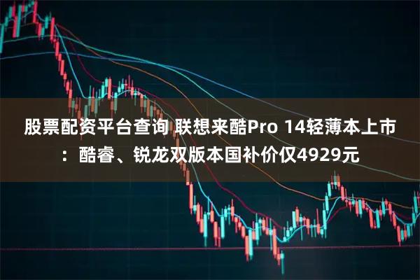 股票配资平台查询 联想来酷Pro 14轻薄本上市：酷睿、锐龙双版本国补价仅4929元