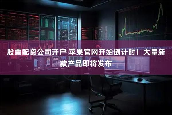 股票配资公司开户 苹果官网开始倒计时！大量新款产品即将发布