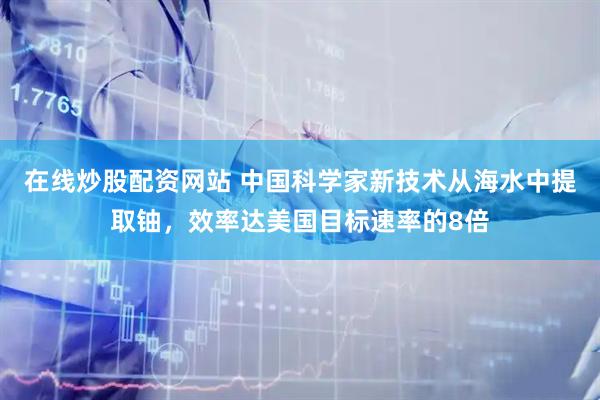 在线炒股配资网站 中国科学家新技术从海水中提取铀，效率达美国目标速率的8倍