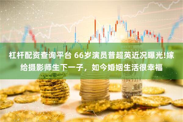 杠杆配资查询平台 66岁演员普超英近况曝光!嫁给摄影师生下一子，如今婚姻生活很幸福