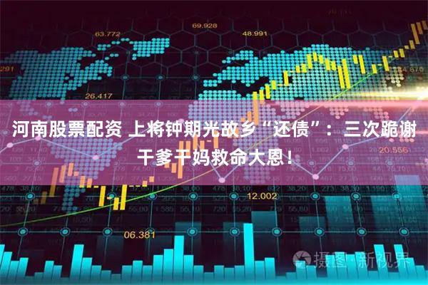 河南股票配资 上将钟期光故乡“还债”：三次跪谢干爹干妈救命大恩！